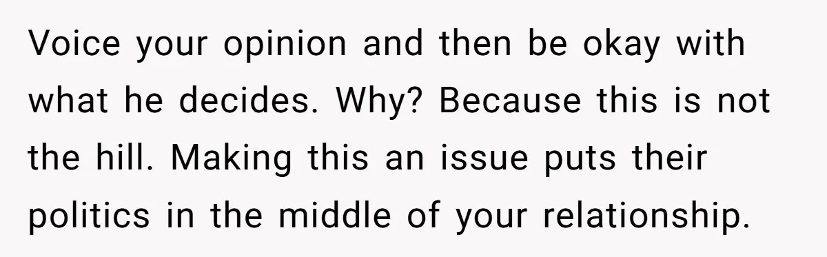 Voice your opinion and then be okay with what he decides. Why? Because this is not the hill. Making this an issue puts their politics in the middle of your...