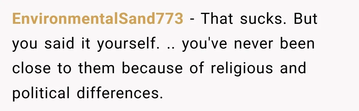 EnvironmentalSand773 − That sucks. But you said it yourself. .. you've never been close to them because of religious and political differences.