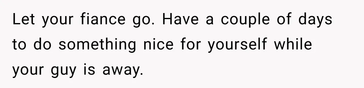 Let your fiance go. Have a couple of days to do something nice for yourself while your guy is away.