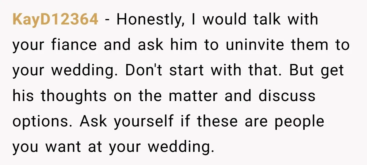 KayD12364 − Honestly, I would talk with your fiance and ask him to uninvite them to your wedding. Don't start with that. But get his thoughts on the matter and...