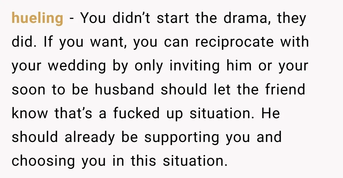 hueling − You didn’t start the drama, they did. If you want, you can reciprocate with your wedding by only inviting him or your soon to be husband should let...