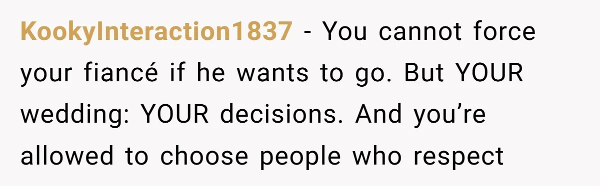 KookyInteraction1837 − You cannot force your fiancé if he wants to go. But YOUR wedding: YOUR decisions. And you’re allowed to choose people who respect