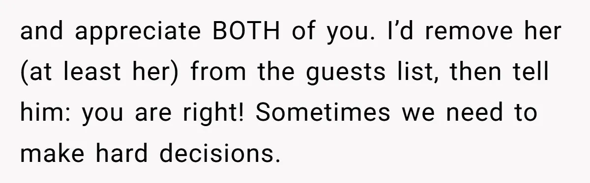 and appreciate BOTH of you. I’d remove her (at least her) from the guests list, then tell him: you are right! Sometimes we need to make hard decisions.