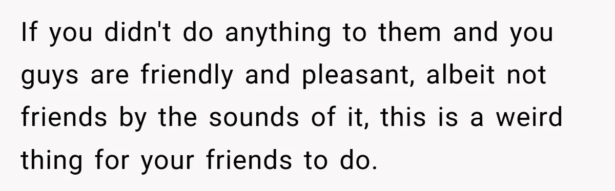 If you didn't do anything to them and you guys are friendly and pleasant, albeit not friends by the sounds of it, this is a weird thing for your friends...
