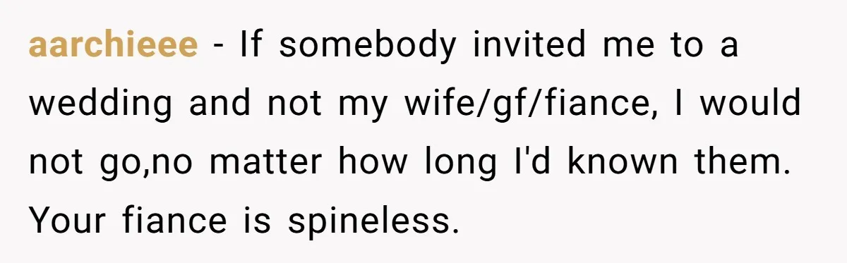 aarchieee − If somebody invited me to a wedding and not my wife/gf/fiance, I would not go,no matter how long I'd known them. Your fiance is spineless.
