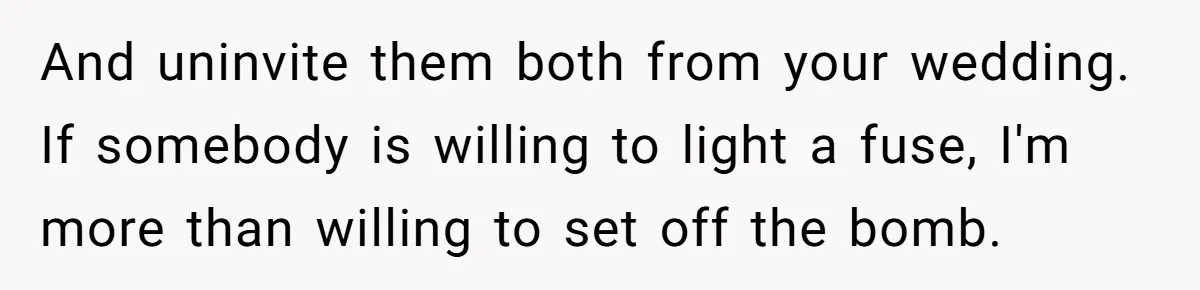 And uninvite them both from your wedding. If somebody is willing to light a fuse, I'm more than willing to set off the bomb.