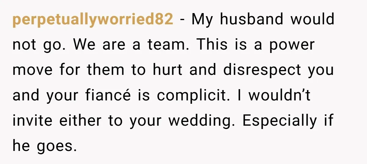 perpetuallyworried82 − My husband would not go. We are a team. This is a power move for them to hurt and disrespect you and your fiancé is complicit. I wouldn’t...