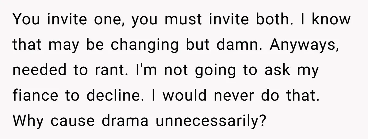 You invite one, you must invite both. I know that may be changing but damn. Anyways, needed to rant. I'm not going to ask my fiance to decline. I would...