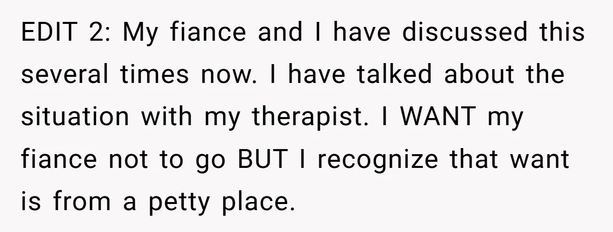 EDIT 2: My fiance and I have discussed this several times now. I have talked about the situation with my therapist. I WANT my fiance not to go BUT I...