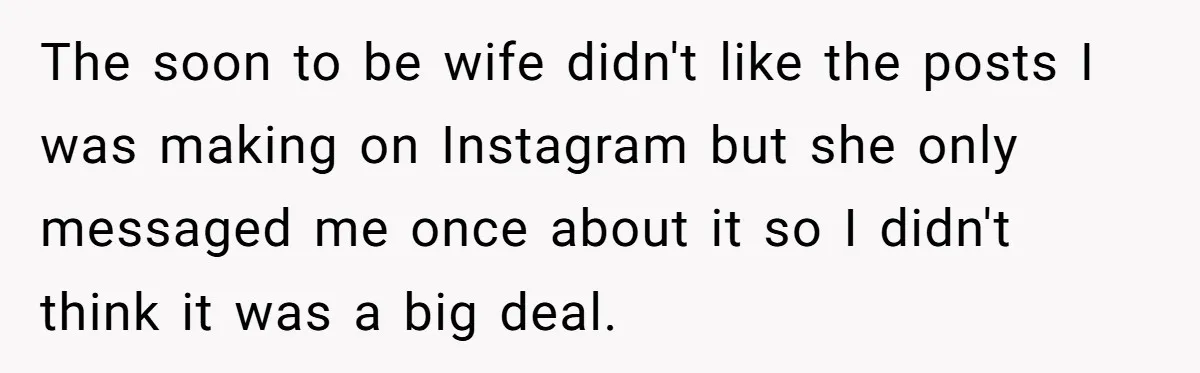 The soon to be wife didn't like the posts I was making on Instagram but she only messaged me once about it so I didn't think it was a big...