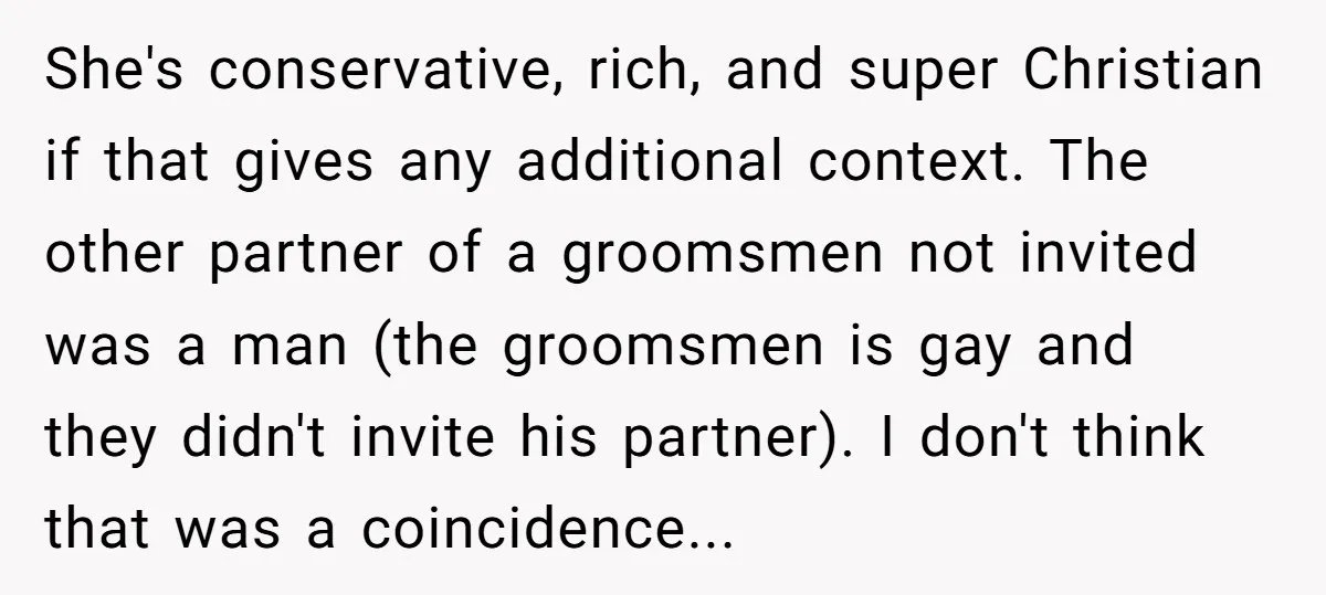 She's conservative, rich, and super Christian if that gives any additional context. The other partner of a groomsmen not invited was a man (the groomsmen is gay and they didn't...