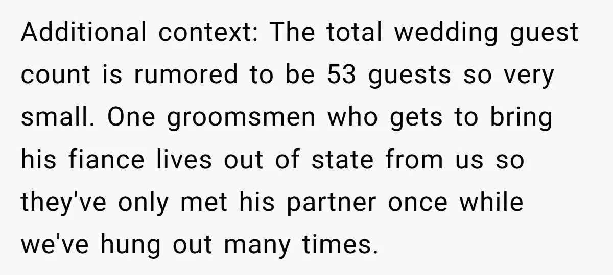 Additional context: The total wedding guest count is rumored to be 53 guests so very small. One groomsmen who gets to bring his fiance lives out of state from us...