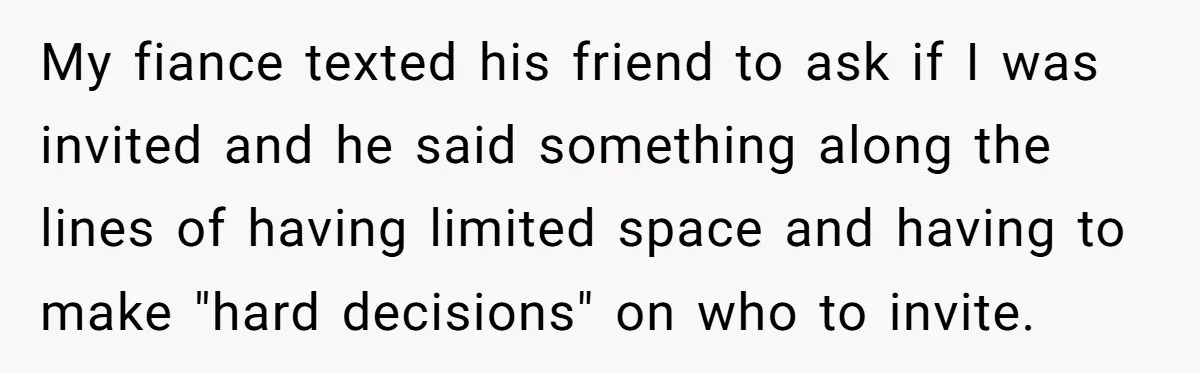 My fiance texted his friend to ask if I was invited and he said something along the lines of having limited space and having to make "hard decisions" on who...