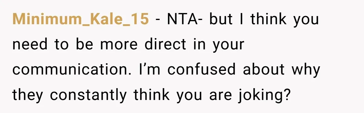 Minimum_Kale_15 - NTA- but I think you need to be more direct in your communication. I’m confused about why they constantly think you are joking?