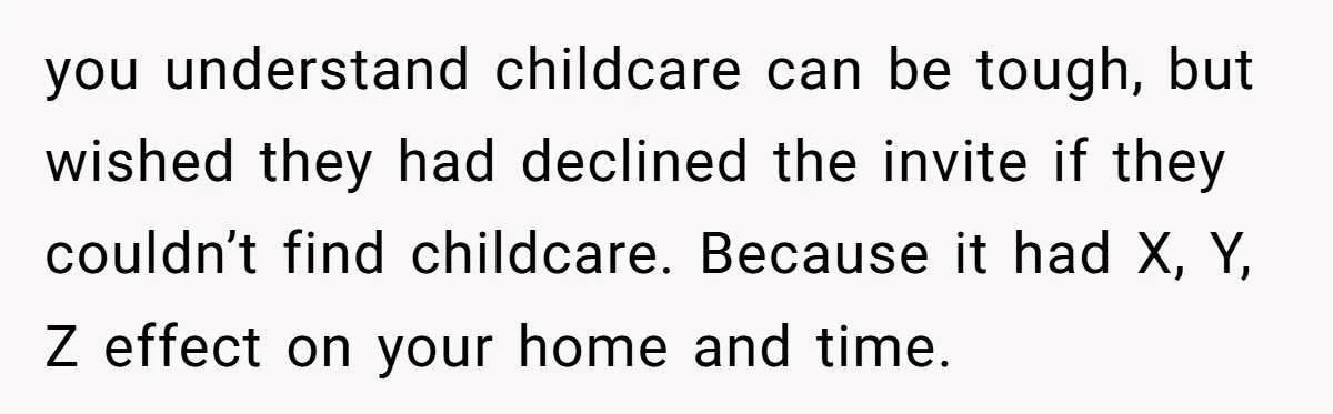 you understand childcare can be tough, but wished they had declined the invite if they couldn’t find childcare. Because it had X, Y, Z effect on your home and time.