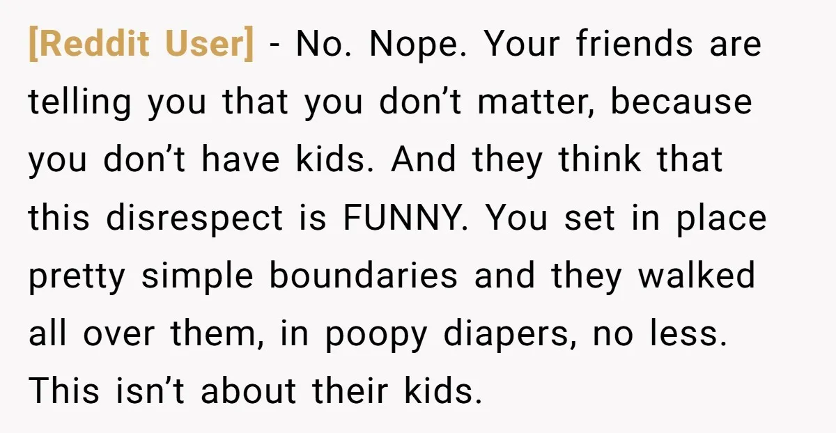 [Reddit User] - No. Nope. Your friends are telling you that you don’t matter, because you don’t have kids. And they think that this disrespect is FUNNY. You set in...