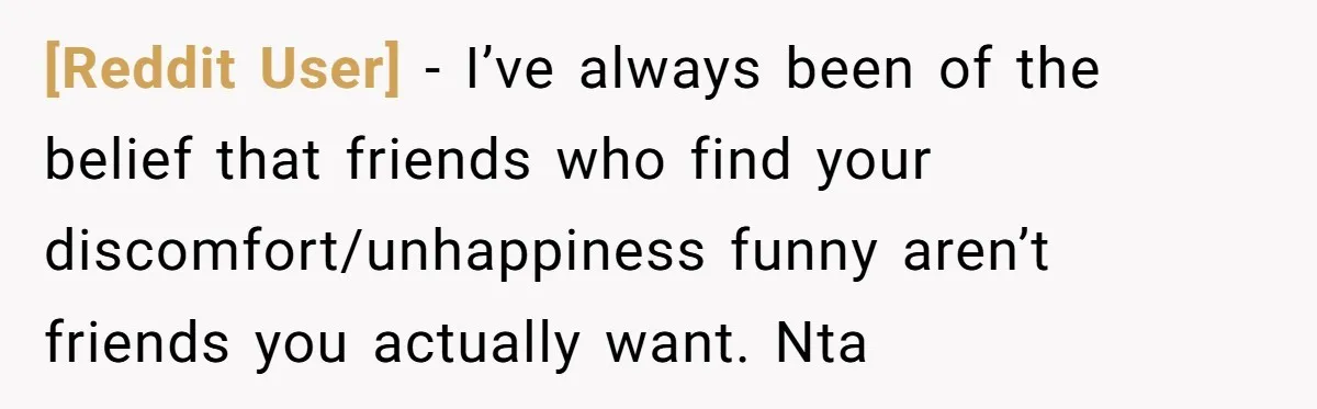 [Reddit User] - I’ve always been of the belief that friends who find your discomfort/unhappiness funny aren’t friends you actually want. Nta