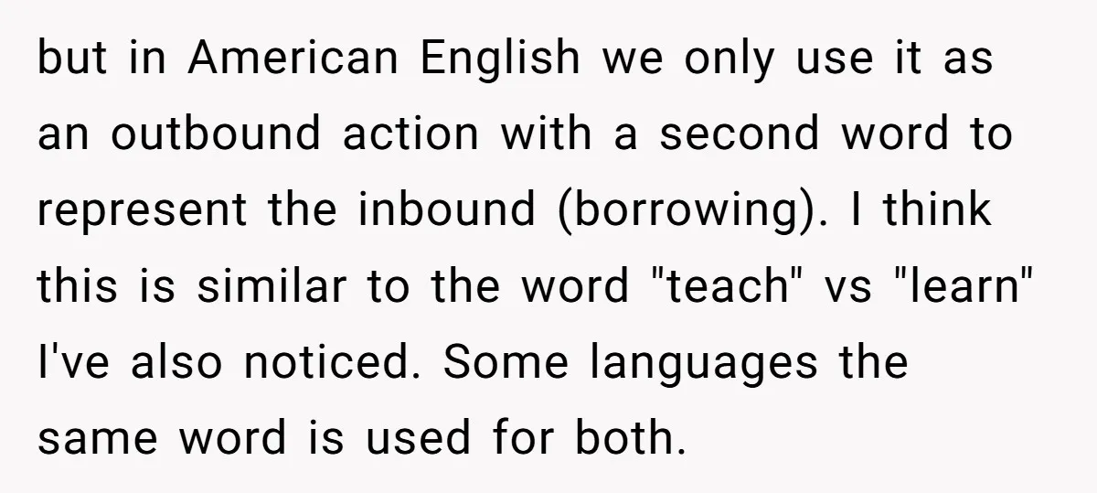 but in American English we only use it as an outbound action with a second word to represent the inbound (borrowing). I think this is similar to the word "teach"...