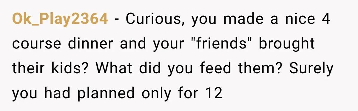 Ok_Play2364 - Curious, you made a nice 4 course dinner and your "friends" brought their kids? What did you feed them? Surely you had planned only for 12