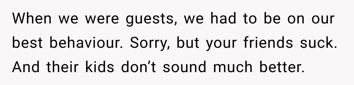 When we were guests, we had to be on our best behaviour. Sorry, but your friends suck. And their kids don’t sound much better.