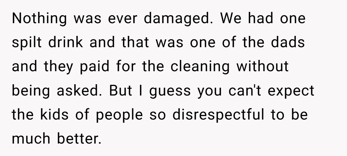 Nothing was ever damaged. We had one spilt drink and that was one of the dads and they paid for the cleaning without being asked. But I guess you can't...
