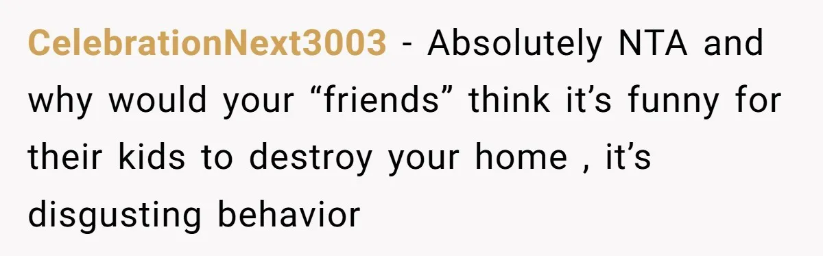CelebrationNext3003 - Absolutely NTA and why would your “friends” think it’s funny for their kids to destroy your home , it’s disgusting behavior