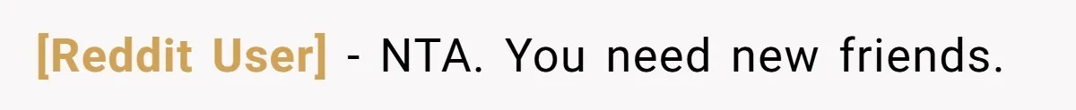 [Reddit User] - NTA. You need new friends.