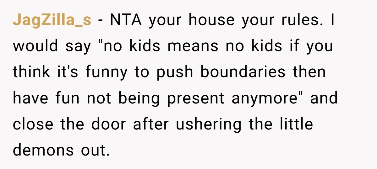 JagZilla_s - NTA your house your rules. I would say "no kids means no kids if you think it's funny to push boundaries then have fun not being present anymore"...