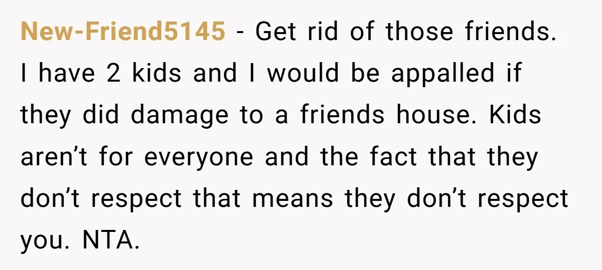 New-Friend5145 - Get rid of those friends. I have 2 kids and I would be appalled if they did damage to a friends house. Kids aren’t for everyone and the...