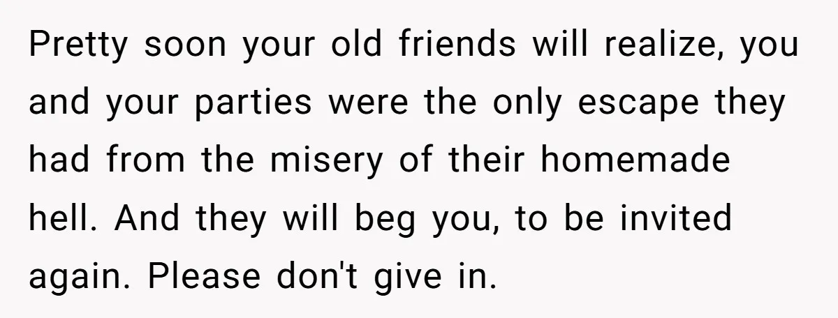 Pretty soon your old friends will realize, you and your parties were the only escape they had from the misery of their homemade hell. And they will beg you, to...