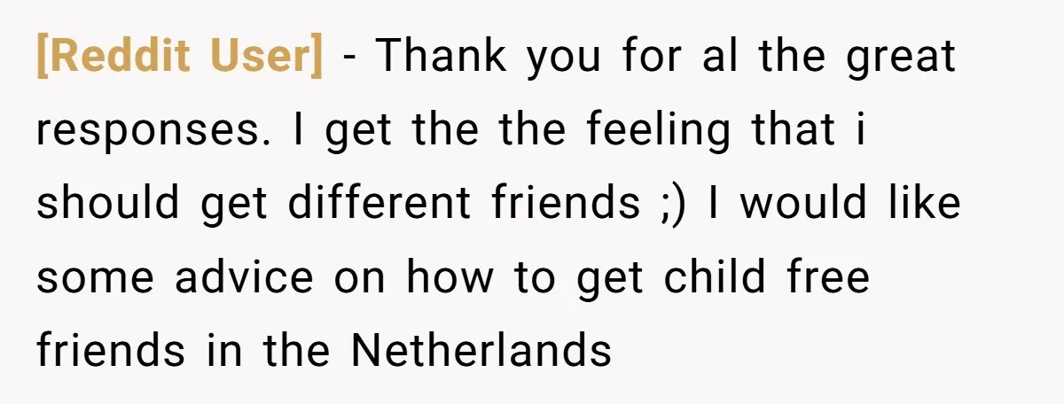 [Reddit User] - Thank you for al the great responses. I get the the feeling that i should get different friends ;) I would like some advice on how to...
