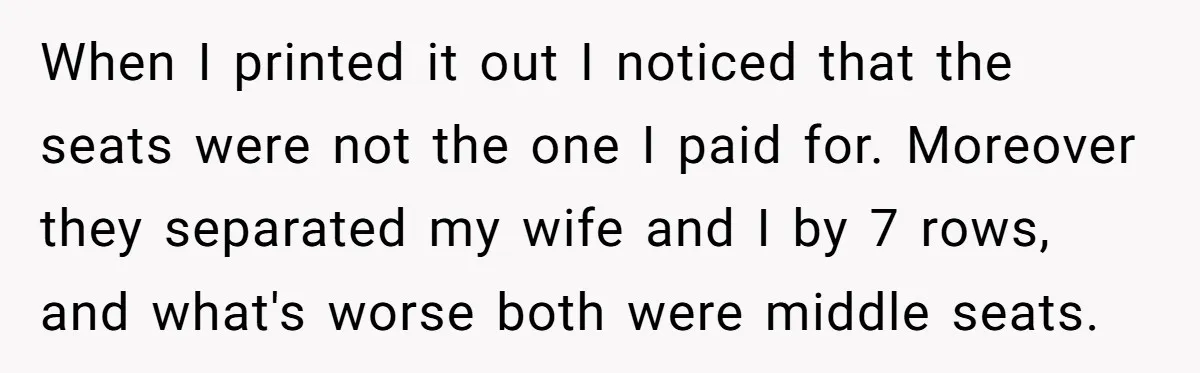 When I printed it out I noticed that the seats were not the one I paid for. Moreover they separated my wife and I by 7 rows, and what's worse...