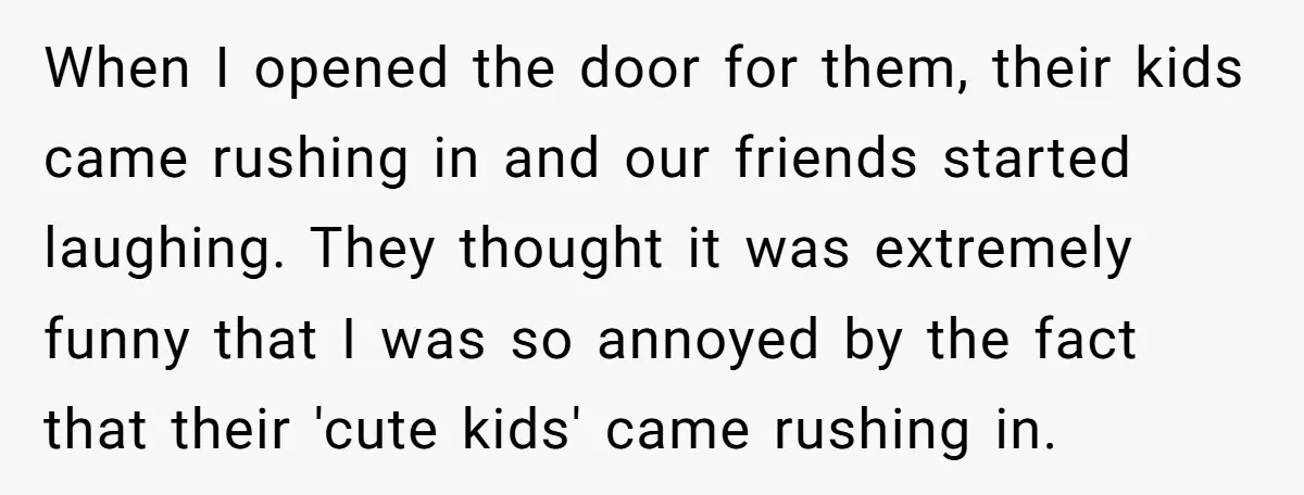 When I opened the door for them, their kids came rushing in and our friends started laughing. They thought it was extremely funny that I was so annoyed by the...