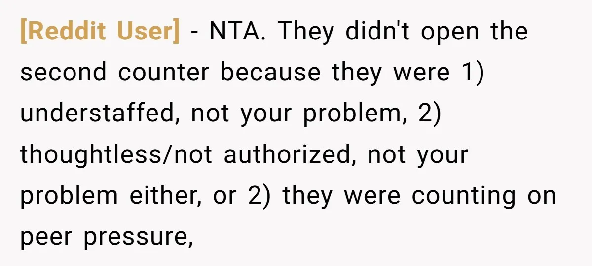 [Reddit User] − NTA. They didn't open the second counter because they were 1) understaffed, not your problem, 2) thoughtless/not authorized, not your problem either, or 2) they were counting...