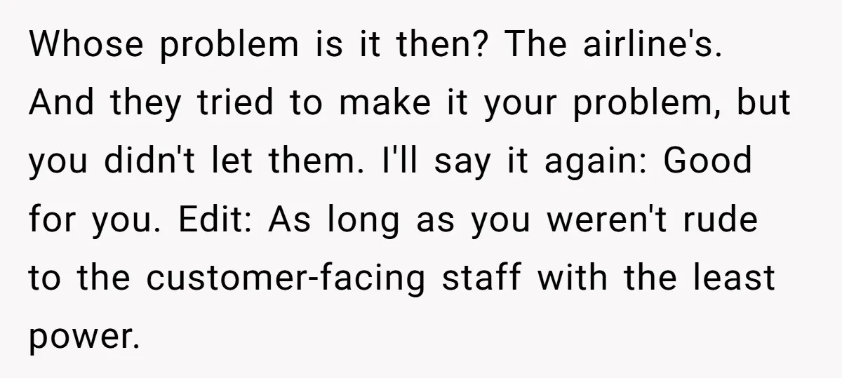 Whose problem is it then? The airline's. And they tried to make it your problem, but you didn't let them. I'll say it again: Good for you. Edit: As long...