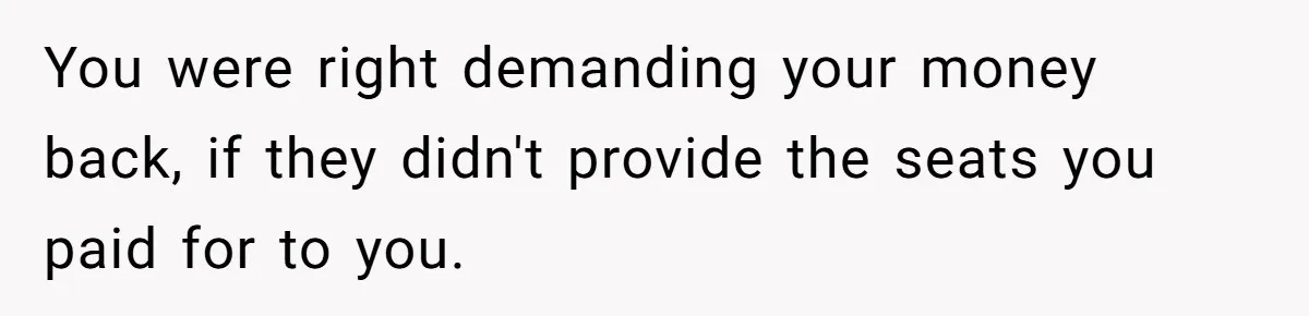You were right demanding your money back, if they didn't provide the seats you paid for to you.
