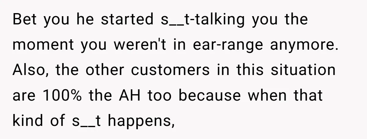 Bet you he started s__t-talking you the moment you weren't in ear-range anymore. ​ Also, the other customers in this situation are 100% the AH too because when that kind...