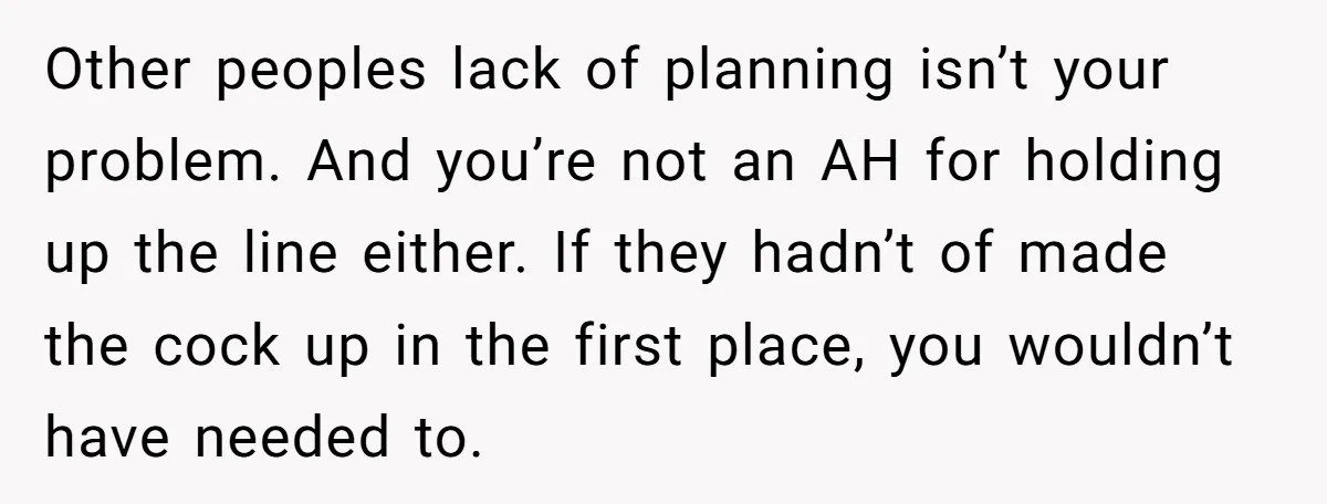 Other peoples lack of planning isn’t your problem. And you’re not an AH for holding up the line either. If they hadn’t of made the cock up in the first...
