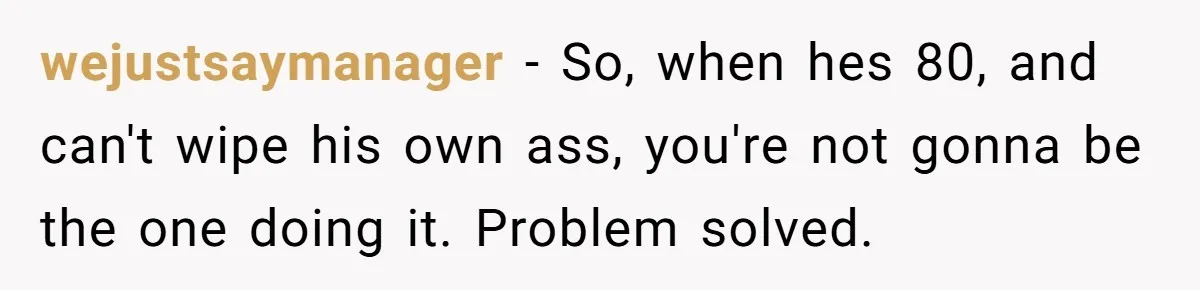 wejustsaymanager − So, when hes 80, and can't wipe his own ass, you're not gonna be the one doing it. Problem solved.