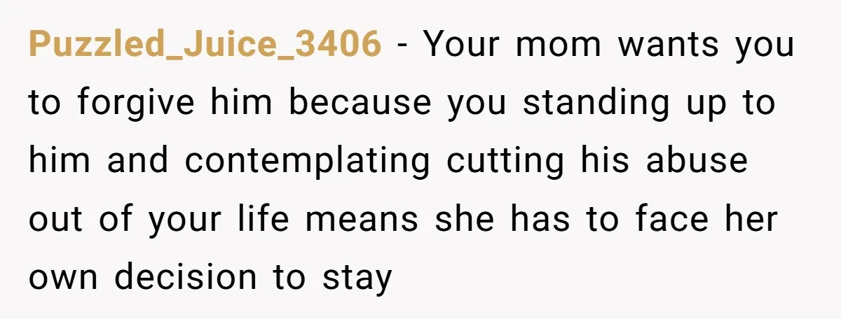 Puzzled_Juice_3406 − Your mom wants you to forgive him because you standing up to him and contemplating cutting his abuse out of your life means she has to face her...