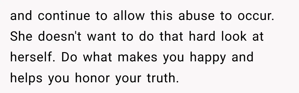 and continue to allow this abuse to occur. She doesn't want to do that hard look at herself. Do what makes you happy and helps you honor your truth.