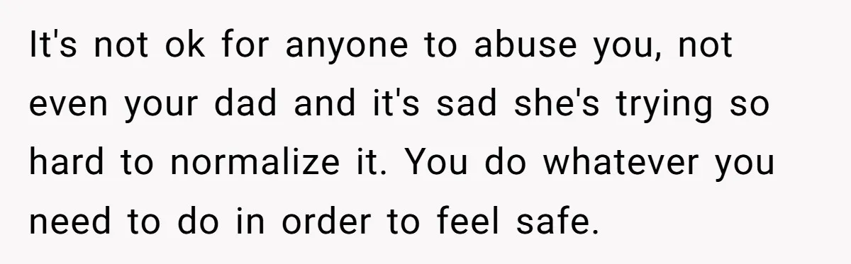 It's not ok for anyone to abuse you, not even your dad and it's sad she's trying so hard to normalize it. You do whatever you need to do in...