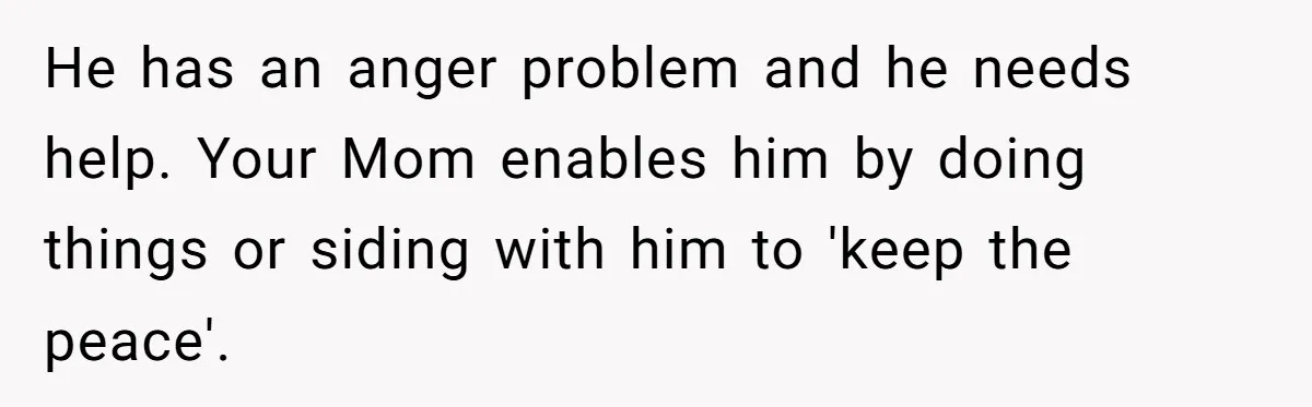 He has an anger problem and he needs help. Your Mom enables him by doing things or siding with him to 'keep the peace'.