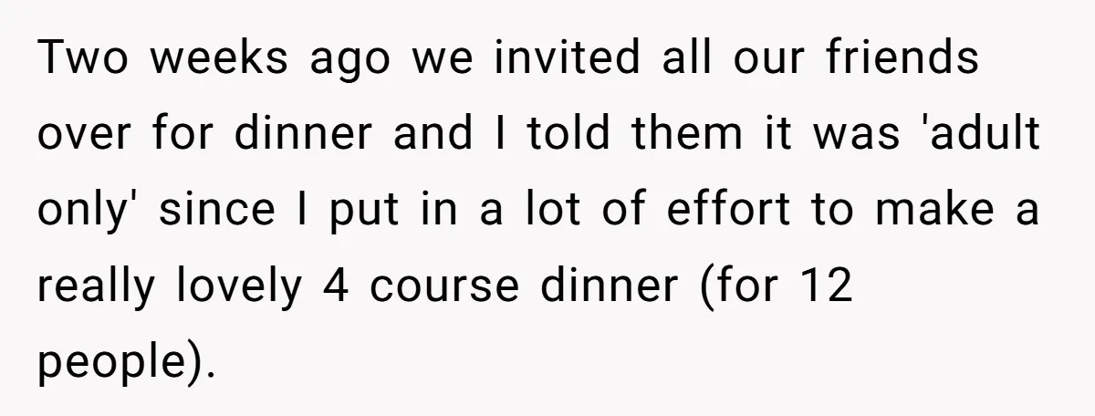 Two weeks ago we invited all our friends over for dinner and I told them it was 'adult only' since I put in a lot of effort to make a...