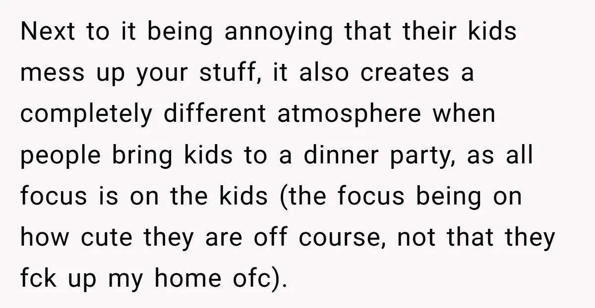 Next to it being annoying that their kids mess up your stuff, it also creates a completely different atmosphere when people bring kids to a dinner party, as all focus...