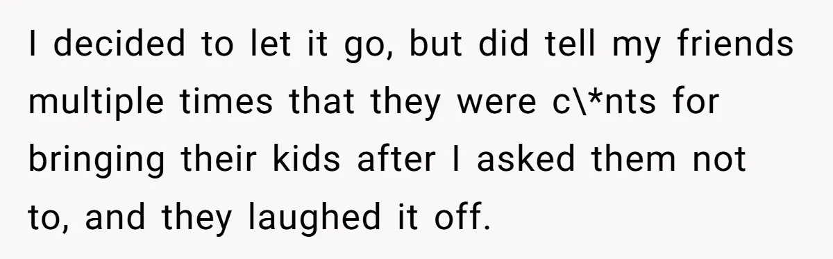 I decided to let it go, but did tell my friends multiple times that they were c\*nts for bringing their kids after I asked them not to, and they laughed...