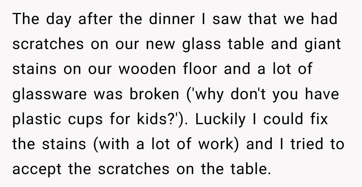 The day after the dinner I saw that we had scratches on our new glass table and giant stains on our wooden floor and a lot of glassware was broken...