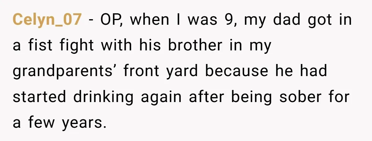 Celyn_07 − OP, when I was 9, my dad got in a fist fight with his brother in my grandparents’ front yard because he had started drinking again after being...
