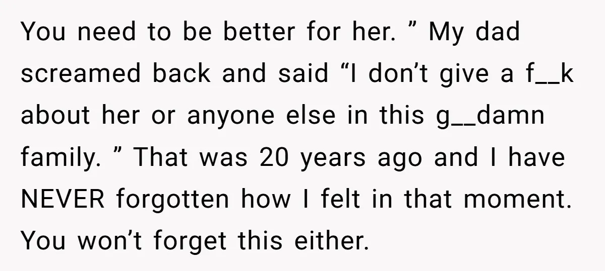 You need to be better for her. ” My dad screamed back and said “I don’t give a f__k about her or anyone else in this g__damn family. ” That...