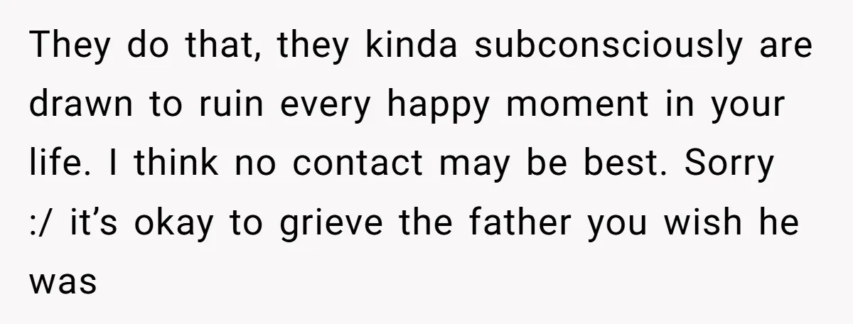 They do that, they kinda subconsciously are drawn to ruin every happy moment in your life. I think no contact may be best. Sorry :/ it’s okay to grieve the...